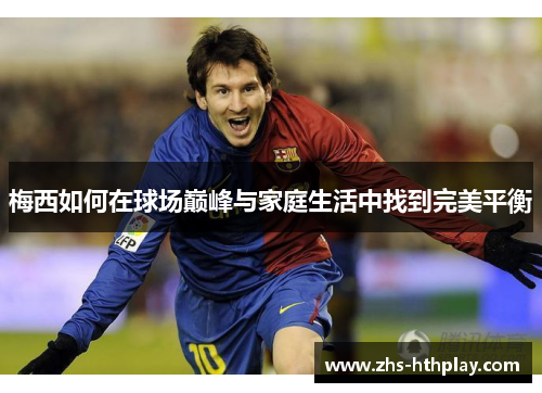 梅西如何在球场巅峰与家庭生活中找到完美平衡
