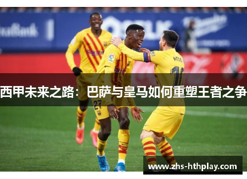 西甲未来之路:巴萨与皇马如何重塑王者之争 西甲未来之路:巴萨与皇马如何重塑王者之争