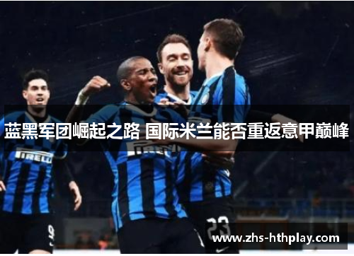 蓝黑军团崛起之路 国际米兰能否重返意甲巅峰 蓝黑军团崛起之路 国际米兰能否重返意甲巅峰
