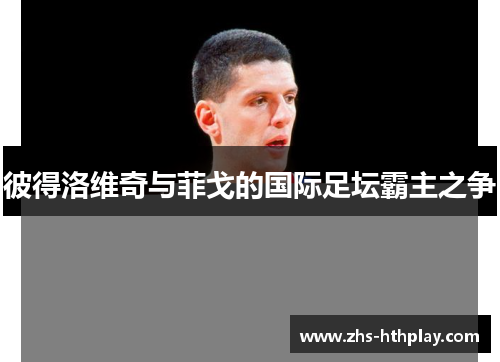 彼得洛维奇与菲戈的国际足坛霸主之争 彼得洛维奇与菲戈的国际足坛霸主之争