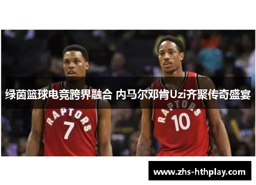 绿茵篮球电竞跨界融合 内马尔邓肯Uzi齐聚传奇盛宴