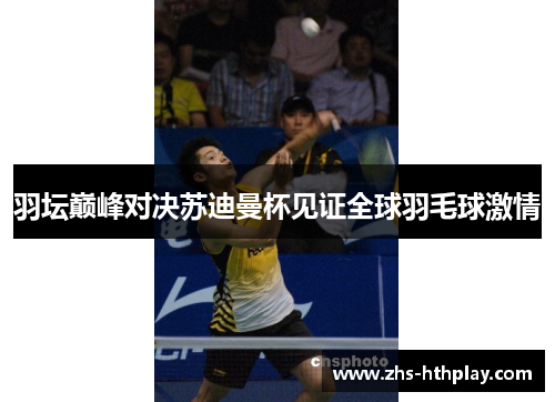 羽坛巅峰对决苏迪曼杯见证全球羽毛球激情 羽坛巅峰对决苏迪曼杯见证全球羽毛球激情