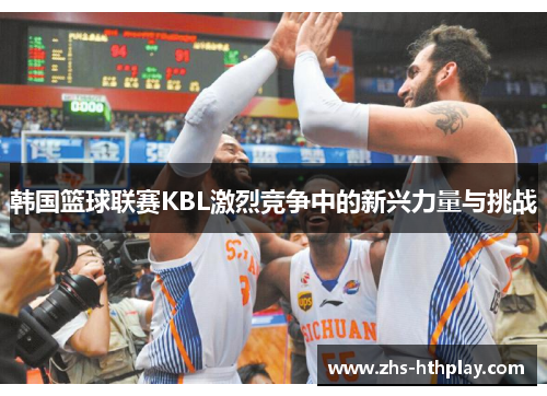 韩国篮球联赛KBL激烈竞争中的新兴力量与挑战 韩国篮球联赛KBL激烈竞争中的新兴力量与挑战