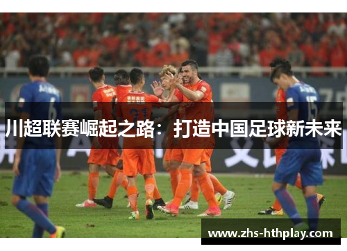 川超联赛崛起之路:打造中国足球新未来 川超联赛崛起之路:打造中国足球新未来