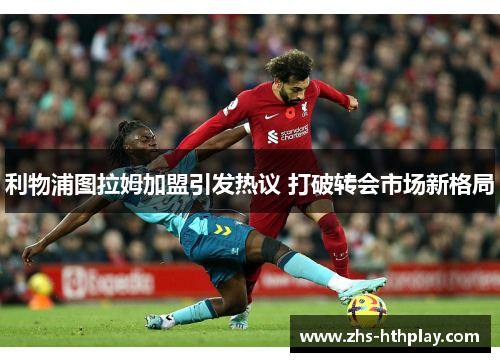 利物浦图拉姆加盟引发热议 打破转会市场新格局 利物浦图拉姆加盟引发热议 打破转会市场新格局