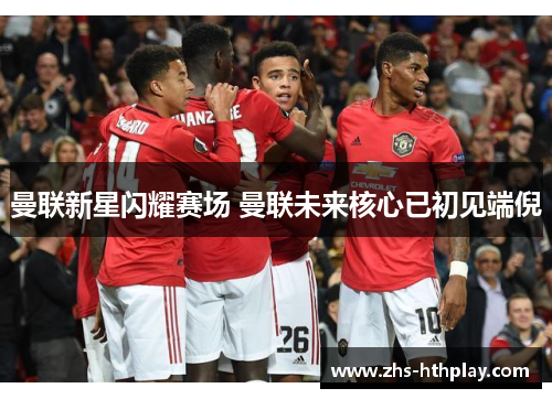 曼联新星闪耀赛场 曼联未来核心已初见端倪 曼联新星闪耀赛场 曼联未来核心已初见端倪