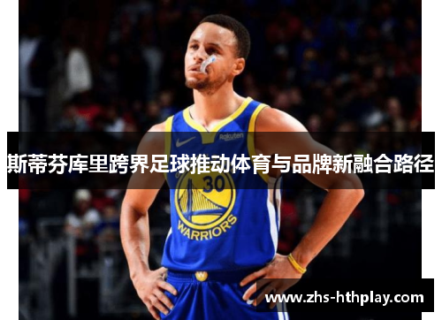 斯蒂芬库里跨界足球推动体育与品牌新融合路径