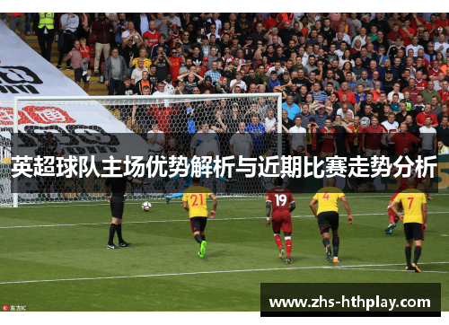英超球队主场优势解析与近期比赛走势分析 英超球队主场优势解析与近期比赛走势分析